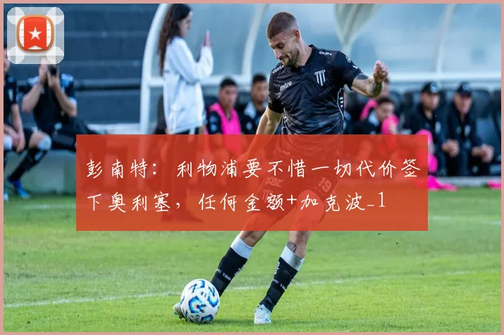 彭南特：利物浦要不惜一切代价签下奥利塞，任何金额+加克波_1