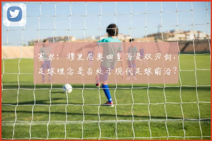 塞尔：穆里尼奥回皇马是双刃剑，足球理念是否处于现代足球前沿？